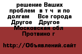 решение Ваших проблем (в т.ч. и по долгам) - Все города Другое » Другое   . Московская обл.,Протвино г.